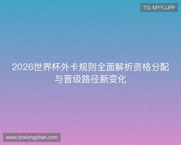 2026世界杯外卡规则全面解析资格分配与晋级路径新变化